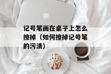 记号笔画在桌子上怎么擦掉(如何擦掉记号笔的污渍)