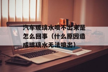 汽车玻璃水喷不出来是怎么回事(什么原因造成玻...