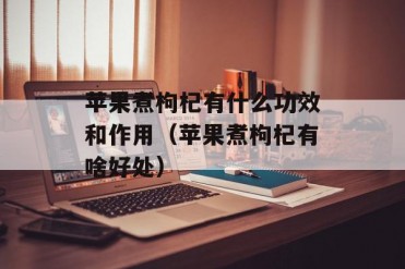 苹果煮枸杞有什么功效和作用(苹果煮枸杞有啥好处)