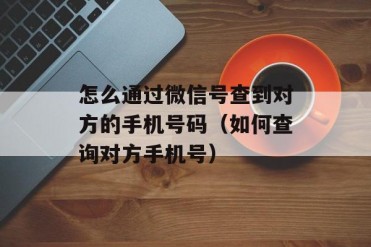 怎么通过微信号查到对方的手机号码(如何查询对...