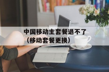 中国移动主套餐退不了(移动套餐更换)