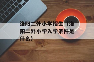 洛阳二外小学招生(洛阳二外小学入学条件是什么)