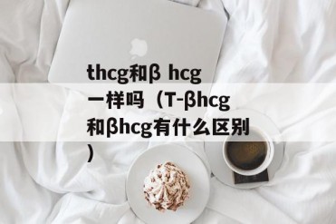 thcg和β hcg一样吗(T-βhcg和βhcg有什么区别)