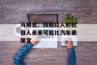 马斯克:特斯拉人形机器人未来可能比汽车更便宜