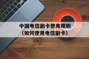 中国电信副卡使用规则(如何使用电信副卡)