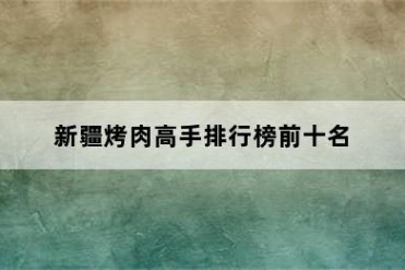 新疆烤肉高手排行榜前十名