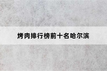 烤肉排行榜前十名哈尔滨