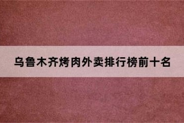 乌鲁木齐烤肉外卖排行榜前十名