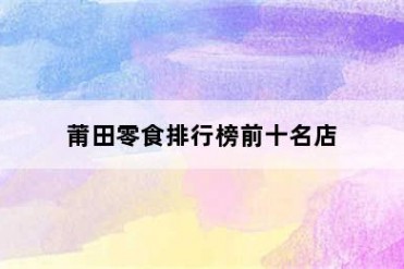 莆田零食排行榜前十名店