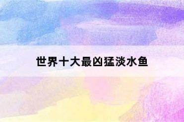 世界十大最凶猛淡水鱼